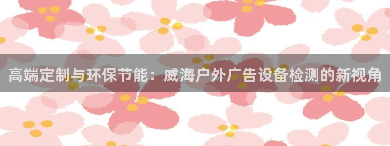 杏宇平台代理多少钱一个：高端定制与环保节能：威海户外广告设备检测的新视角